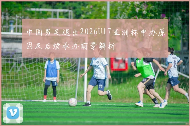 中国男足退出2026U17亚洲杯申办原因及后续承办前景解析