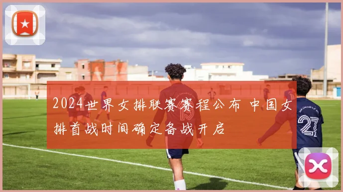 2024世界女排联赛赛程公布 中国女排首战时间确定备战开启