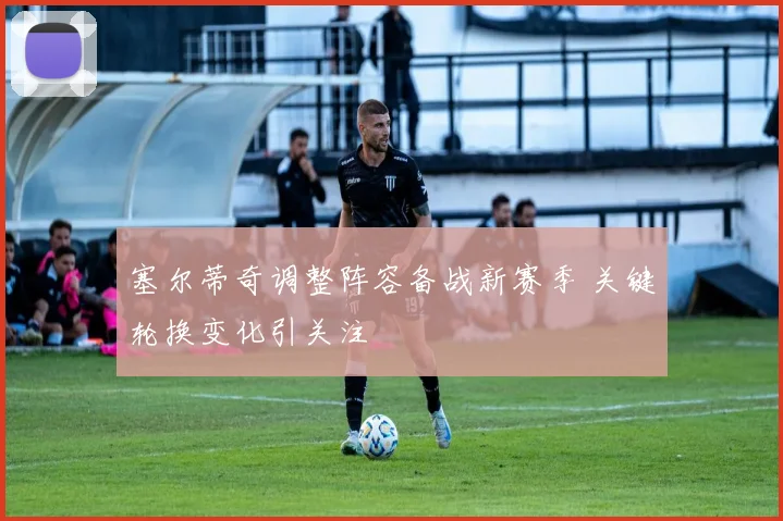 塞尔蒂奇调整阵容备战新赛季 关键轮换变化引关注
